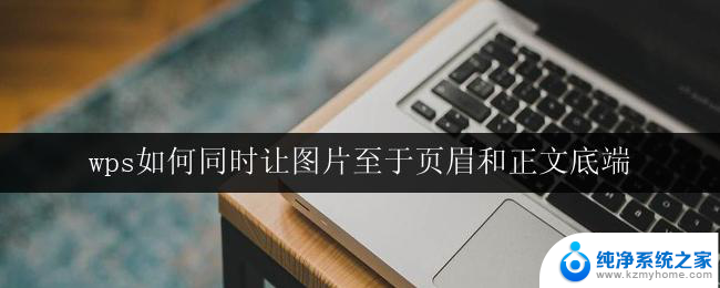 wps如何同时让图片至于页眉和正文底端 wps如何实现图片同时放置在页眉和正文底端